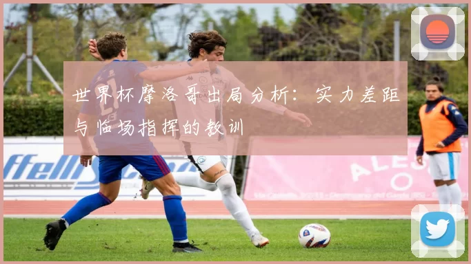 世界杯摩洛哥出局分析:实力差距与临场指挥的教训