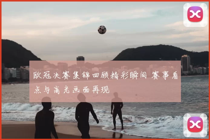 欧冠决赛集锦回顾精彩瞬间 赛事看点与高光画面再现
