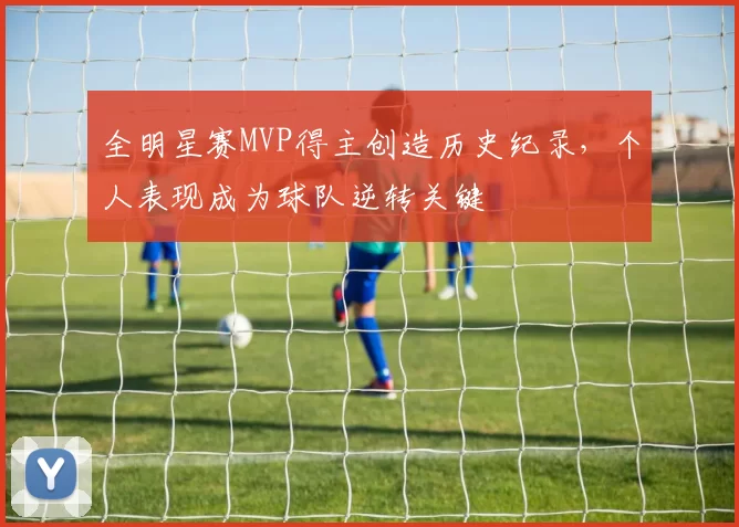 全明星赛MVP得主创造历史纪录,个人表现成为球队逆转关键
