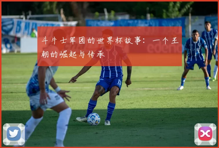 斗牛士军团的世界杯故事：一个王朝的崛起与传承