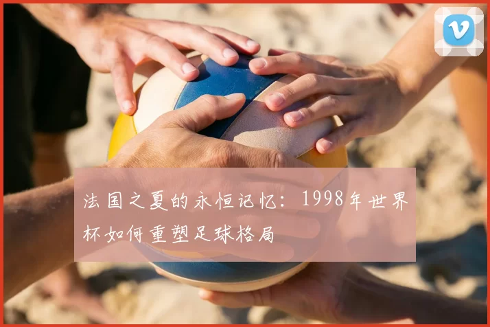 法国之夏的永恒记忆:1998年世界杯如何重塑足球格局