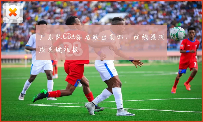 广东队CBA排名跌出前四，防线漏洞成关键短板