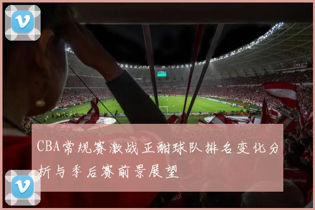 CBA常规赛激战正酣球队排名变化分析与季后赛前景展望