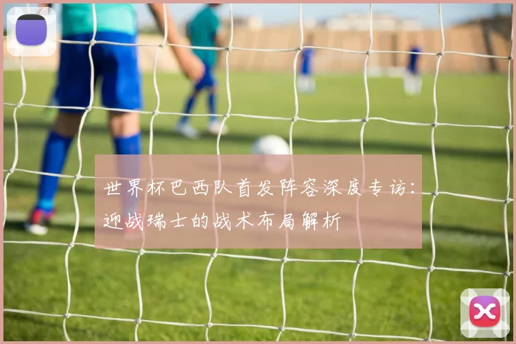 世界杯巴西队首发阵容深度专访：迎战瑞士的战术布局解析