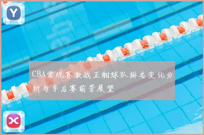 CBA常规赛激战正酣球队排名变化分析与季后赛前景展望