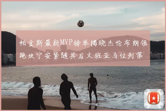 帕金斯最新MVP榜单揭晓杰伦布朗领跑坎宁安紧随其后文班亚马位列第三