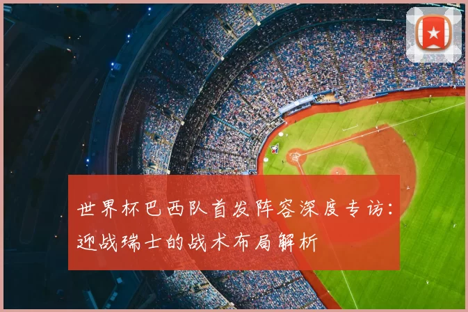 世界杯巴西队首发阵容深度专访:迎战瑞士的战术布局解析