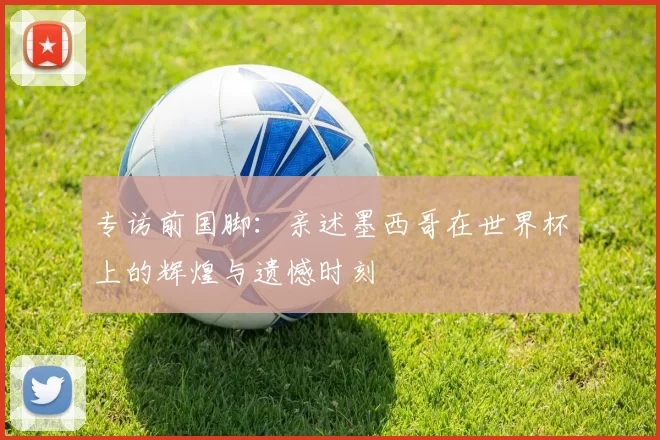 专访前国脚:亲述墨西哥在世界杯上的辉煌与遗憾时刻
