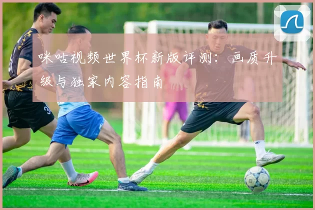 咪咕视频世界杯新版评测：画质升级与独家内容指南