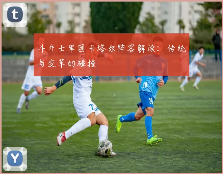 斗牛士军团卡塔尔阵容解读:传统与变革的碰撞