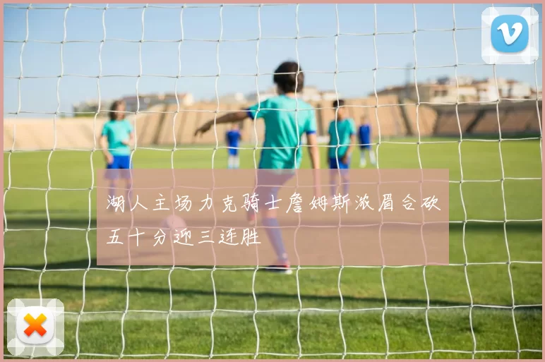 湖人主场力克骑士詹姆斯浓眉合砍五十分迎三连胜