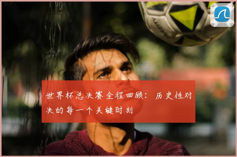 世界杯总决赛全程回顾:历史性对决的每一个关键时刻