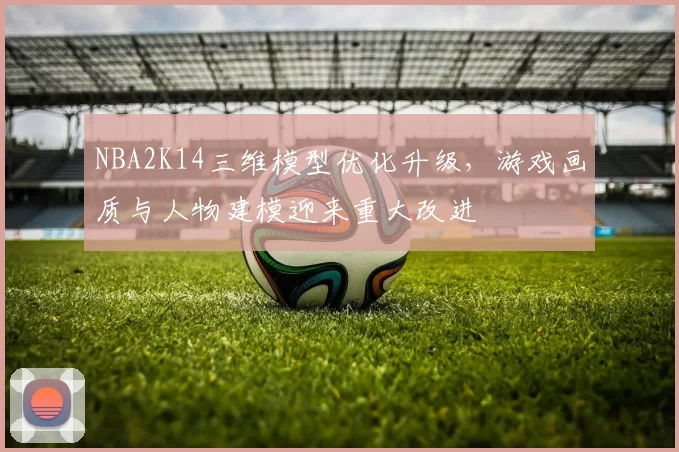 NBA2K14三维模型优化升级,游戏画质与人物建模迎来重大改进