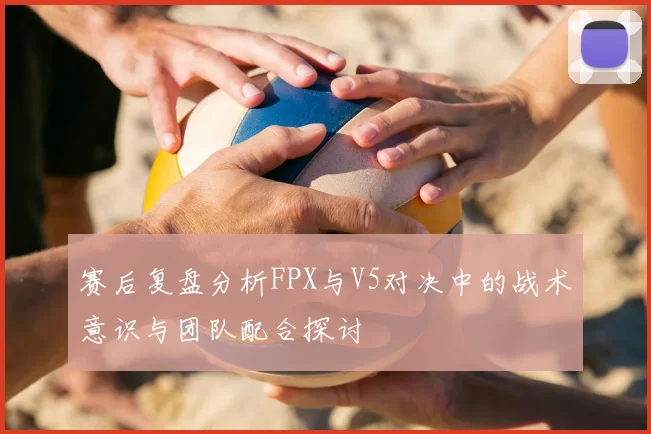 赛后复盘分析FPX与V5对决中的战术意识与团队配合探讨